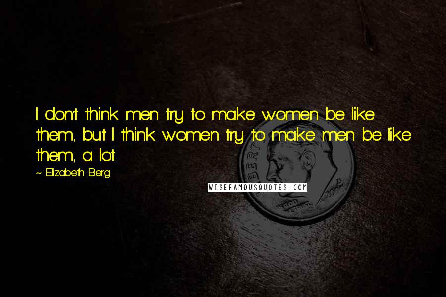 Elizabeth Berg Quotes: I don't think men try to make women be like them, but I think women try to make men be like them, a lot.