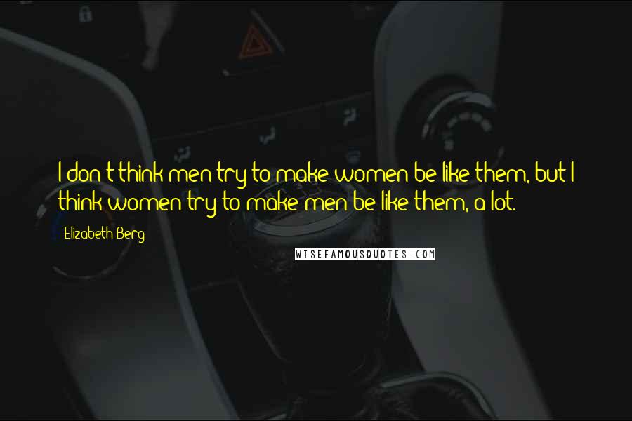 Elizabeth Berg Quotes: I don't think men try to make women be like them, but I think women try to make men be like them, a lot.