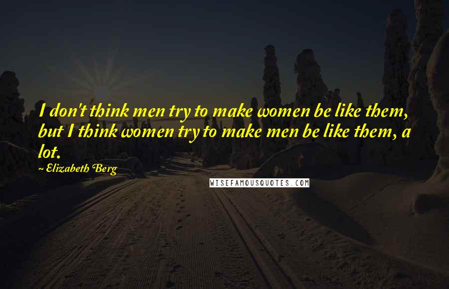 Elizabeth Berg Quotes: I don't think men try to make women be like them, but I think women try to make men be like them, a lot.