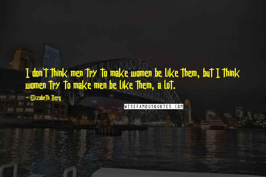 Elizabeth Berg Quotes: I don't think men try to make women be like them, but I think women try to make men be like them, a lot.