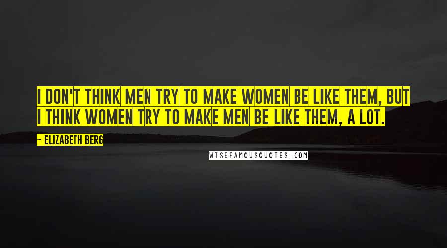 Elizabeth Berg Quotes: I don't think men try to make women be like them, but I think women try to make men be like them, a lot.