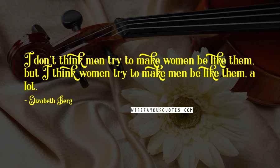 Elizabeth Berg Quotes: I don't think men try to make women be like them, but I think women try to make men be like them, a lot.