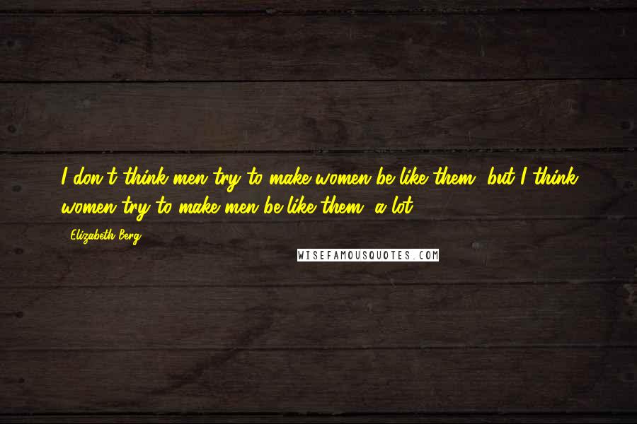 Elizabeth Berg Quotes: I don't think men try to make women be like them, but I think women try to make men be like them, a lot.
