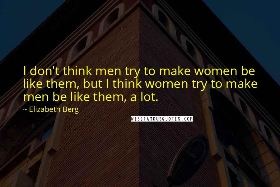 Elizabeth Berg Quotes: I don't think men try to make women be like them, but I think women try to make men be like them, a lot.