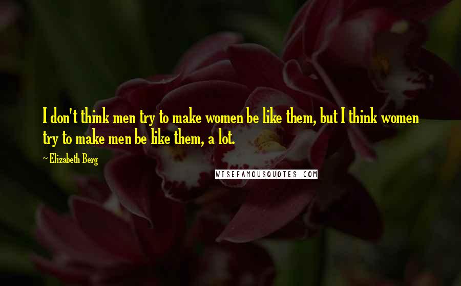 Elizabeth Berg Quotes: I don't think men try to make women be like them, but I think women try to make men be like them, a lot.