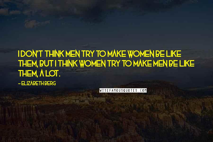 Elizabeth Berg Quotes: I don't think men try to make women be like them, but I think women try to make men be like them, a lot.
