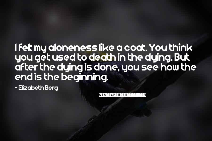 Elizabeth Berg Quotes: I felt my aloneness like a coat. You think you get used to death in the dying. But after the dying is done, you see how the end is the beginning.