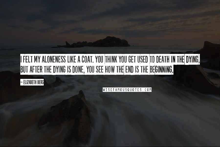 Elizabeth Berg Quotes: I felt my aloneness like a coat. You think you get used to death in the dying. But after the dying is done, you see how the end is the beginning.