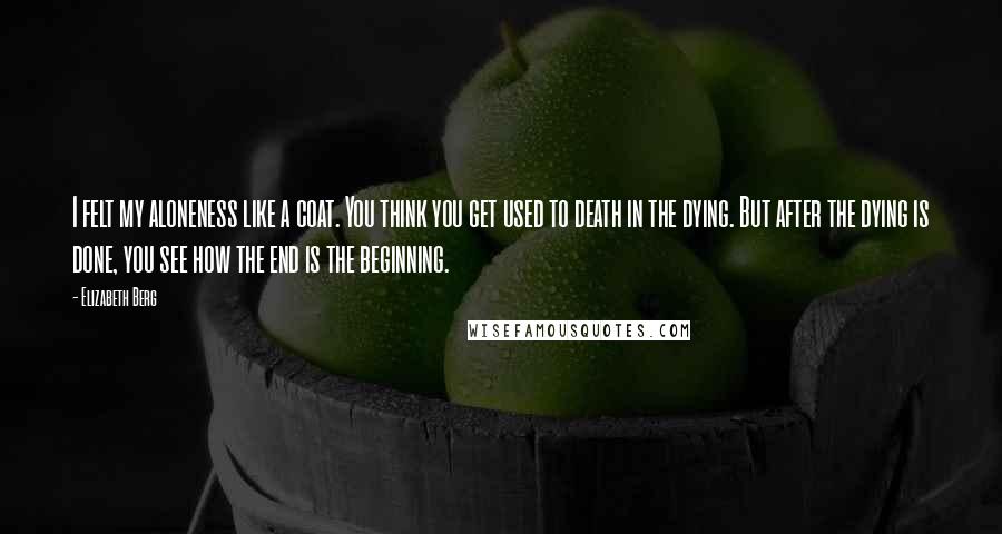 Elizabeth Berg Quotes: I felt my aloneness like a coat. You think you get used to death in the dying. But after the dying is done, you see how the end is the beginning.