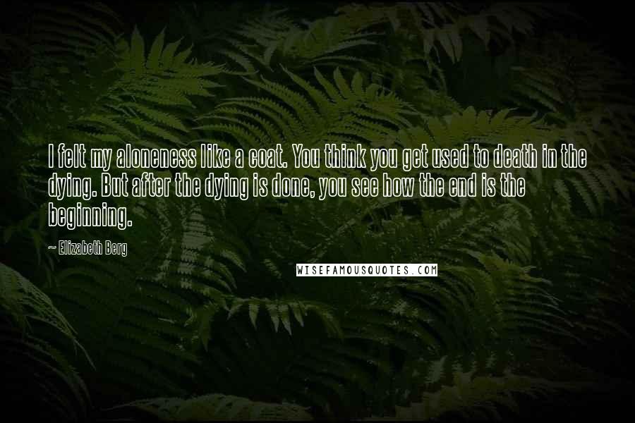 Elizabeth Berg Quotes: I felt my aloneness like a coat. You think you get used to death in the dying. But after the dying is done, you see how the end is the beginning.