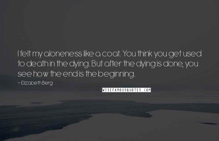 Elizabeth Berg Quotes: I felt my aloneness like a coat. You think you get used to death in the dying. But after the dying is done, you see how the end is the beginning.