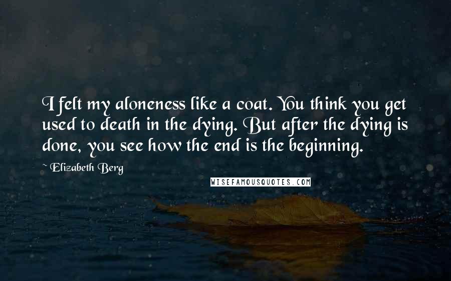 Elizabeth Berg Quotes: I felt my aloneness like a coat. You think you get used to death in the dying. But after the dying is done, you see how the end is the beginning.