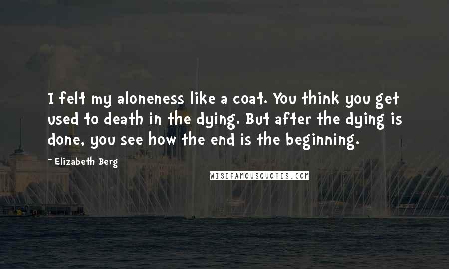 Elizabeth Berg Quotes: I felt my aloneness like a coat. You think you get used to death in the dying. But after the dying is done, you see how the end is the beginning.