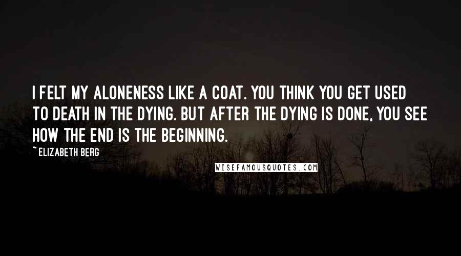 Elizabeth Berg Quotes: I felt my aloneness like a coat. You think you get used to death in the dying. But after the dying is done, you see how the end is the beginning.