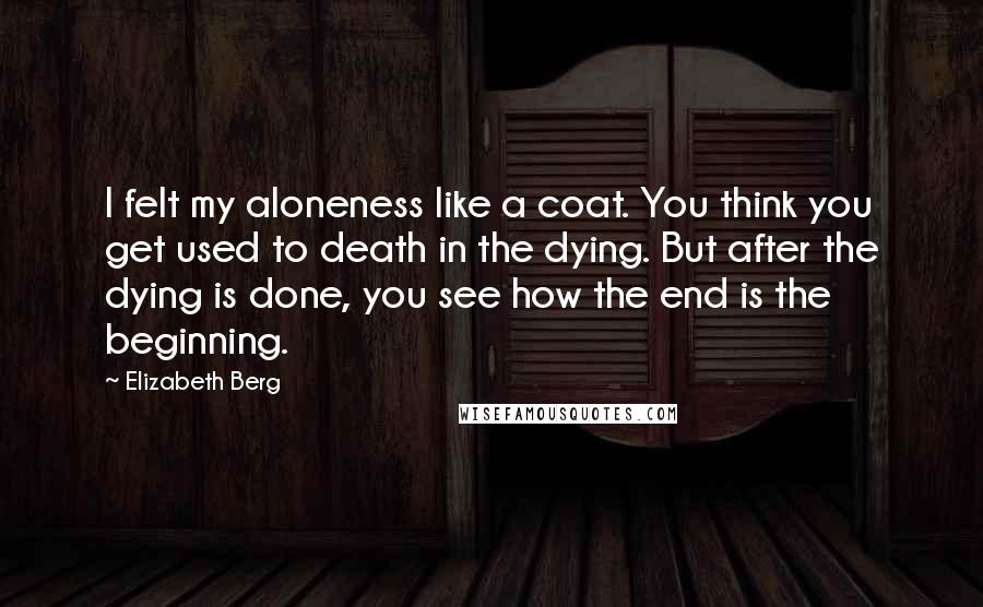 Elizabeth Berg Quotes: I felt my aloneness like a coat. You think you get used to death in the dying. But after the dying is done, you see how the end is the beginning.