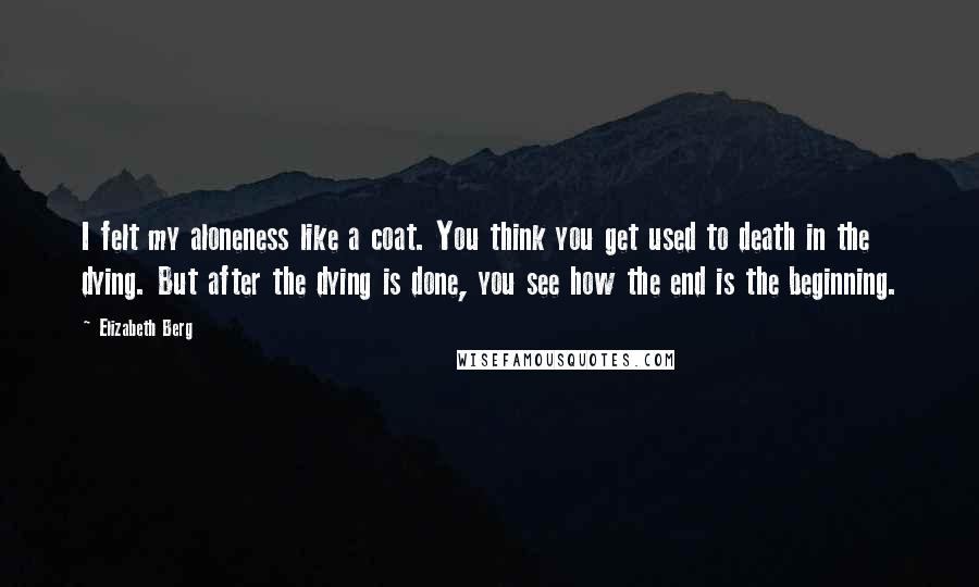 Elizabeth Berg Quotes: I felt my aloneness like a coat. You think you get used to death in the dying. But after the dying is done, you see how the end is the beginning.