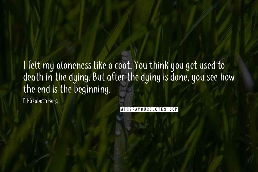 Elizabeth Berg Quotes: I felt my aloneness like a coat. You think you get used to death in the dying. But after the dying is done, you see how the end is the beginning.