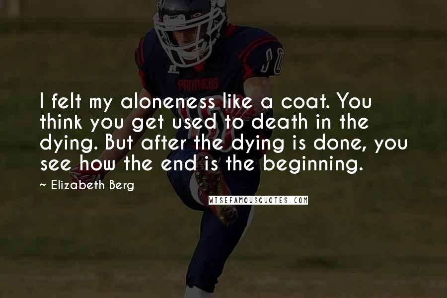 Elizabeth Berg Quotes: I felt my aloneness like a coat. You think you get used to death in the dying. But after the dying is done, you see how the end is the beginning.