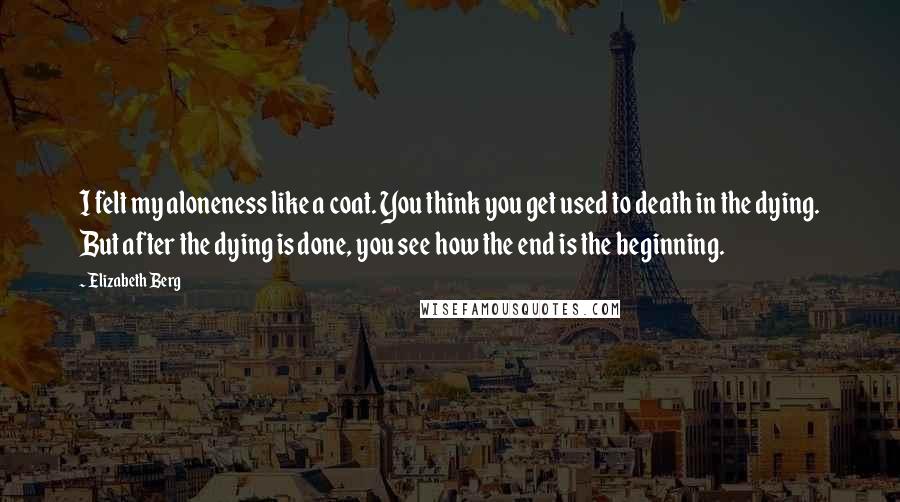 Elizabeth Berg Quotes: I felt my aloneness like a coat. You think you get used to death in the dying. But after the dying is done, you see how the end is the beginning.