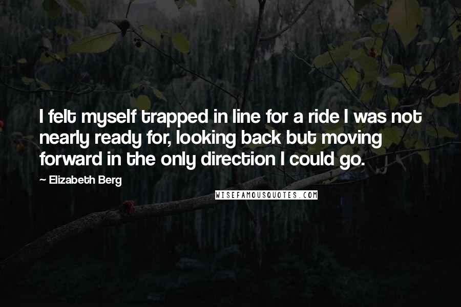 Elizabeth Berg Quotes: I felt myself trapped in line for a ride I was not nearly ready for, looking back but moving forward in the only direction I could go.