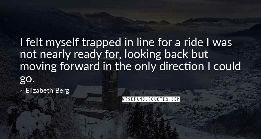 Elizabeth Berg Quotes: I felt myself trapped in line for a ride I was not nearly ready for, looking back but moving forward in the only direction I could go.