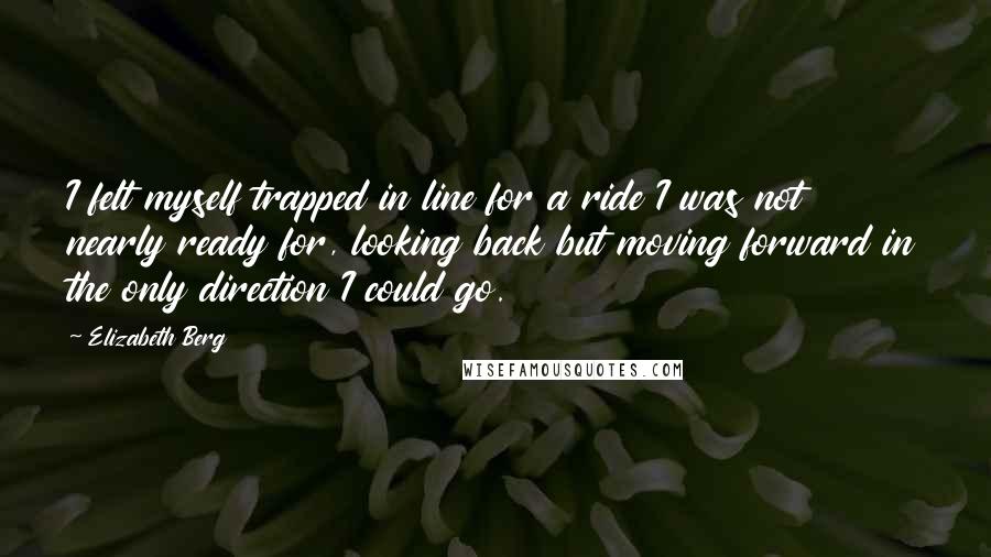 Elizabeth Berg Quotes: I felt myself trapped in line for a ride I was not nearly ready for, looking back but moving forward in the only direction I could go.