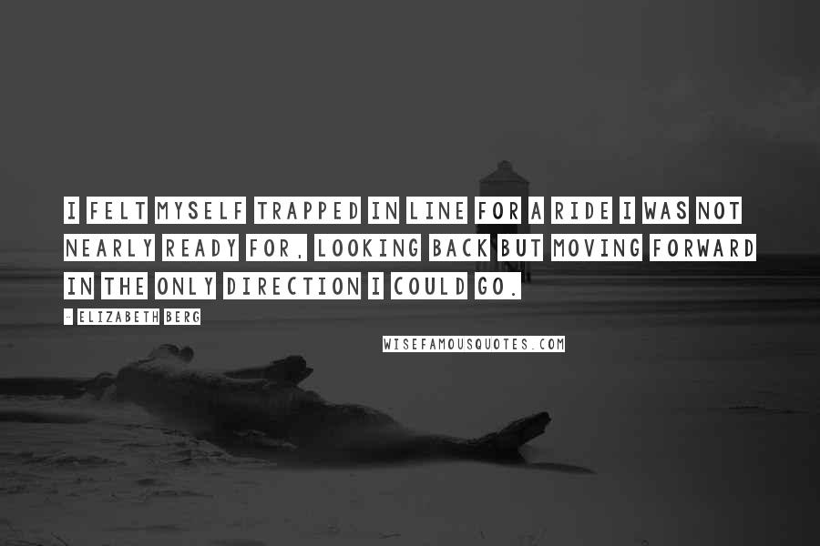 Elizabeth Berg Quotes: I felt myself trapped in line for a ride I was not nearly ready for, looking back but moving forward in the only direction I could go.