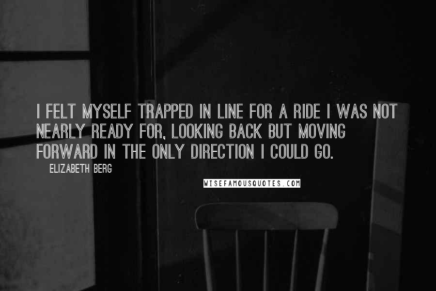 Elizabeth Berg Quotes: I felt myself trapped in line for a ride I was not nearly ready for, looking back but moving forward in the only direction I could go.