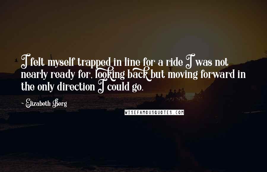 Elizabeth Berg Quotes: I felt myself trapped in line for a ride I was not nearly ready for, looking back but moving forward in the only direction I could go.