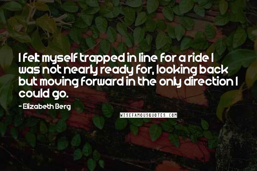 Elizabeth Berg Quotes: I felt myself trapped in line for a ride I was not nearly ready for, looking back but moving forward in the only direction I could go.