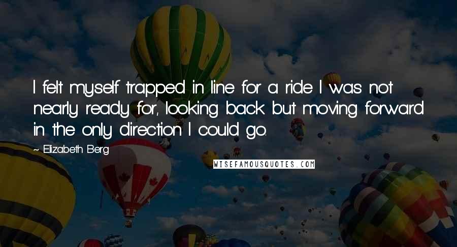 Elizabeth Berg Quotes: I felt myself trapped in line for a ride I was not nearly ready for, looking back but moving forward in the only direction I could go.