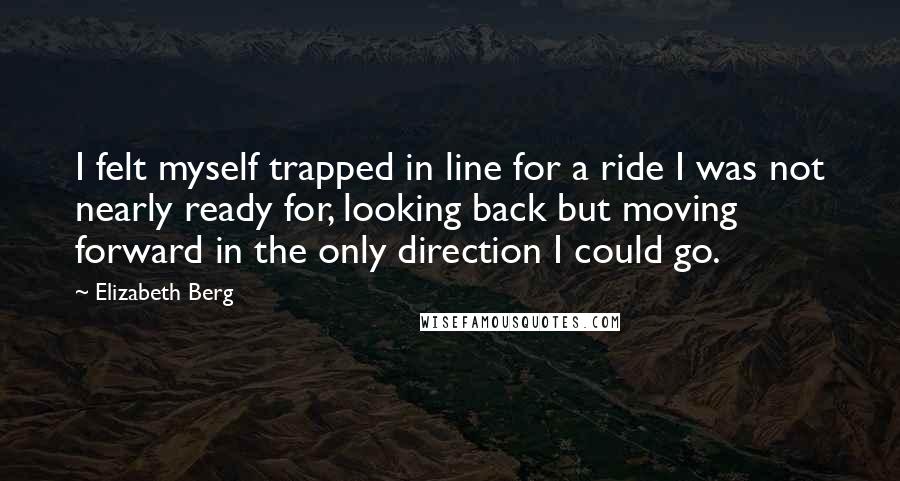 Elizabeth Berg Quotes: I felt myself trapped in line for a ride I was not nearly ready for, looking back but moving forward in the only direction I could go.