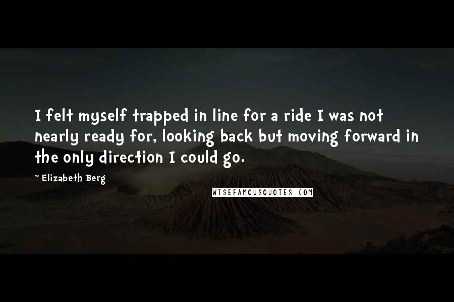 Elizabeth Berg Quotes: I felt myself trapped in line for a ride I was not nearly ready for, looking back but moving forward in the only direction I could go.