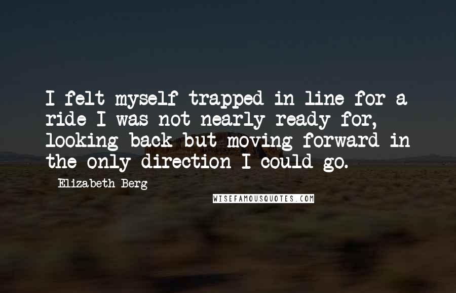 Elizabeth Berg Quotes: I felt myself trapped in line for a ride I was not nearly ready for, looking back but moving forward in the only direction I could go.