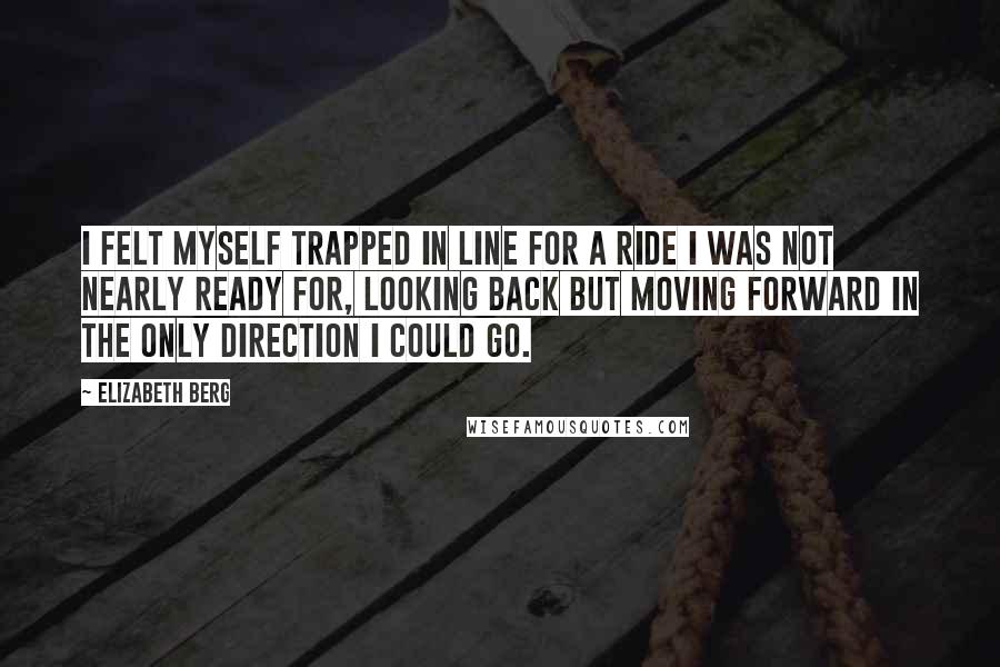 Elizabeth Berg Quotes: I felt myself trapped in line for a ride I was not nearly ready for, looking back but moving forward in the only direction I could go.