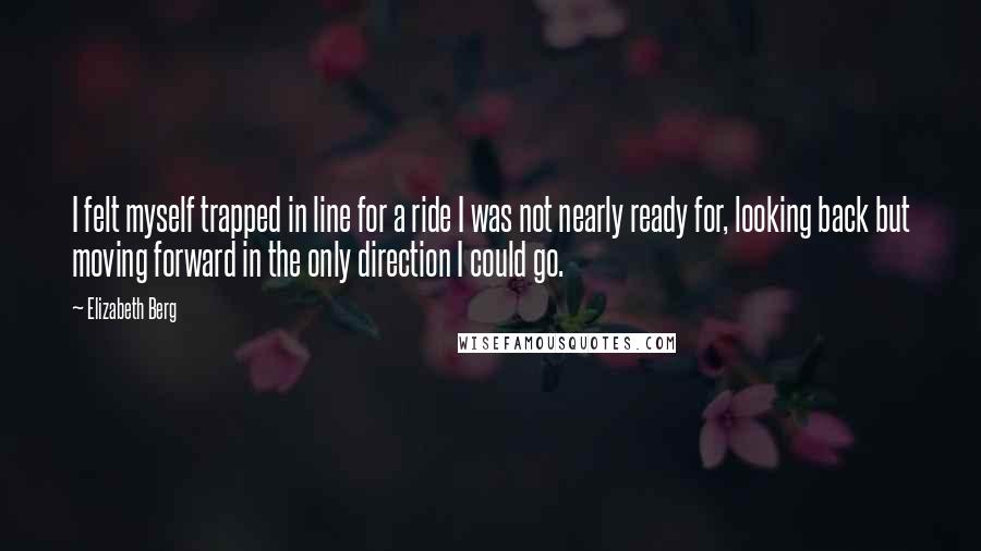 Elizabeth Berg Quotes: I felt myself trapped in line for a ride I was not nearly ready for, looking back but moving forward in the only direction I could go.