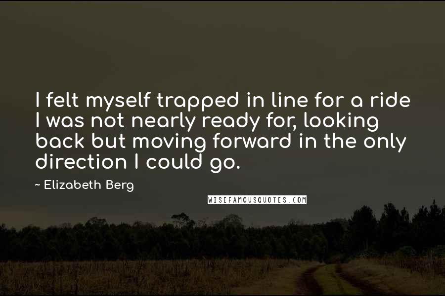 Elizabeth Berg Quotes: I felt myself trapped in line for a ride I was not nearly ready for, looking back but moving forward in the only direction I could go.