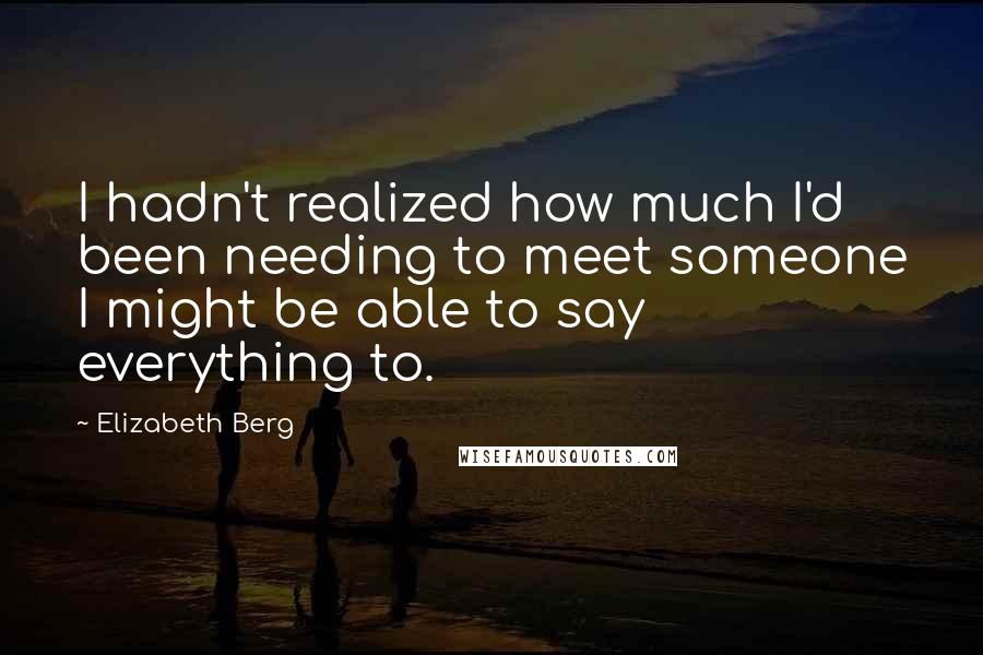 Elizabeth Berg Quotes: I hadn't realized how much I'd been needing to meet someone I might be able to say everything to.