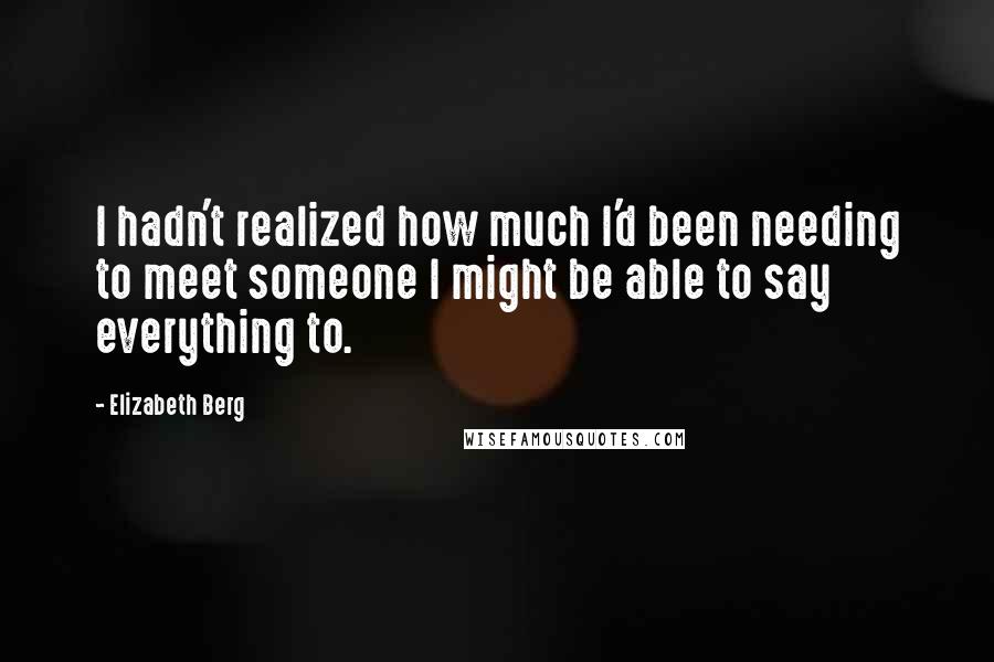 Elizabeth Berg Quotes: I hadn't realized how much I'd been needing to meet someone I might be able to say everything to.