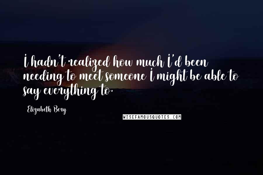 Elizabeth Berg Quotes: I hadn't realized how much I'd been needing to meet someone I might be able to say everything to.