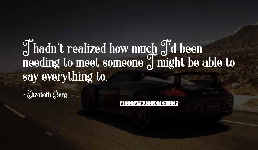 Elizabeth Berg Quotes: I hadn't realized how much I'd been needing to meet someone I might be able to say everything to.