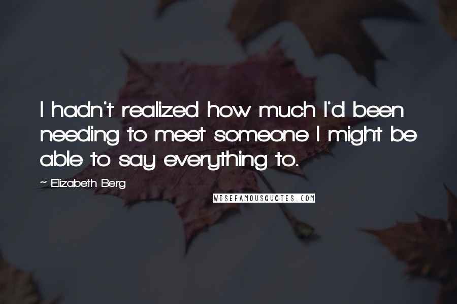 Elizabeth Berg Quotes: I hadn't realized how much I'd been needing to meet someone I might be able to say everything to.