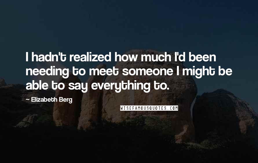 Elizabeth Berg Quotes: I hadn't realized how much I'd been needing to meet someone I might be able to say everything to.