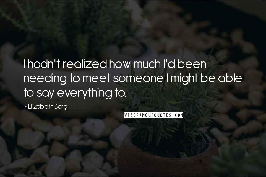 Elizabeth Berg Quotes: I hadn't realized how much I'd been needing to meet someone I might be able to say everything to.