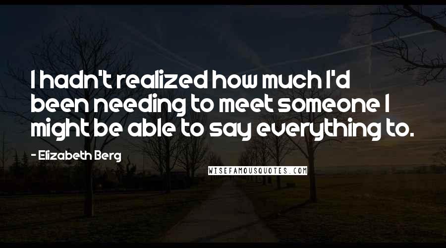 Elizabeth Berg Quotes: I hadn't realized how much I'd been needing to meet someone I might be able to say everything to.