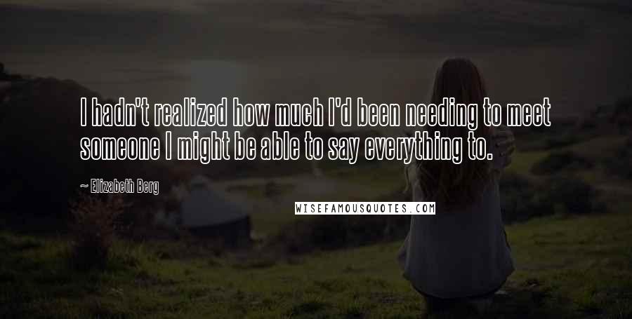 Elizabeth Berg Quotes: I hadn't realized how much I'd been needing to meet someone I might be able to say everything to.