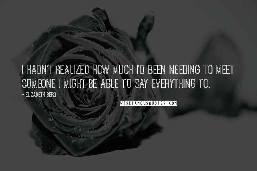 Elizabeth Berg Quotes: I hadn't realized how much I'd been needing to meet someone I might be able to say everything to.