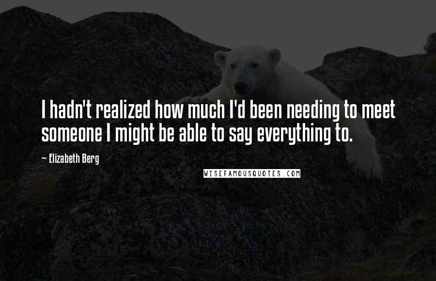 Elizabeth Berg Quotes: I hadn't realized how much I'd been needing to meet someone I might be able to say everything to.