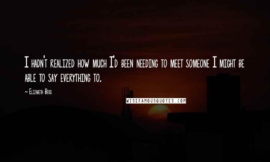 Elizabeth Berg Quotes: I hadn't realized how much I'd been needing to meet someone I might be able to say everything to.