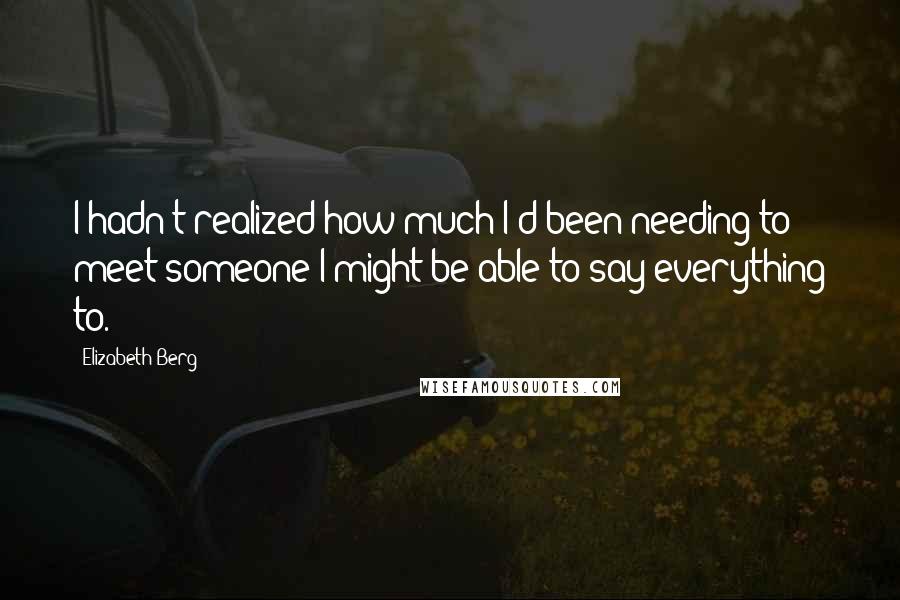 Elizabeth Berg Quotes: I hadn't realized how much I'd been needing to meet someone I might be able to say everything to.